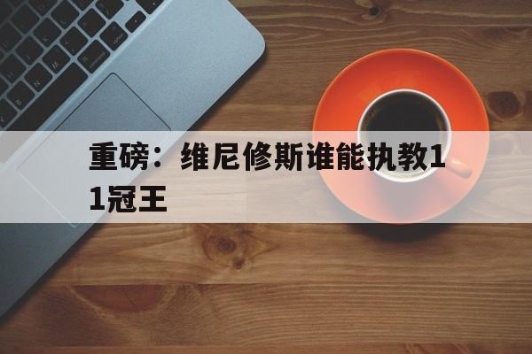 包含重磅：维尼修斯谁能执教11冠王的词条|多宝电竞体育官方网站